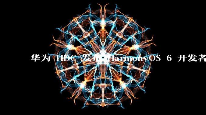 华为 HDC 发布 HarmonyOS 6 开发者 beta 版对应用开发者和鸿蒙生态有哪些影响?