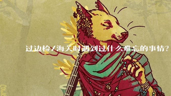 过边检/海关时遇到过什么难忘的事情?