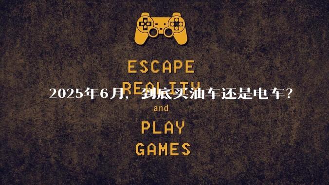 2025年6月,到底买油车还是电车?