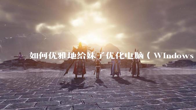 如何优雅地给妹子优化电脑(Windows)?