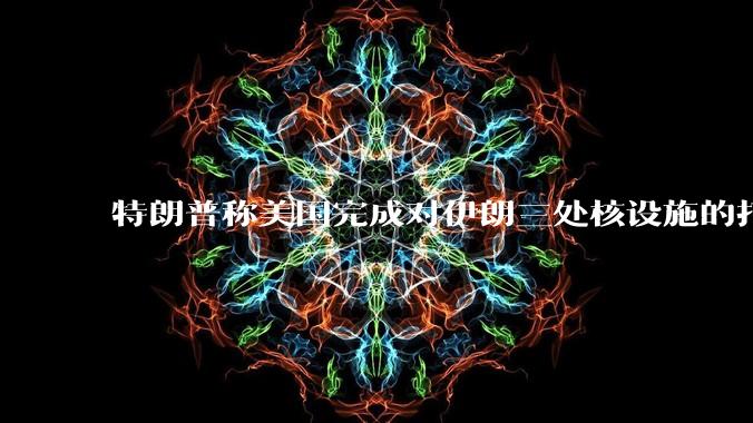 特朗普称美国完成对伊朗三处核设施的打击,具体情况如何?伊朗会如何反击?
