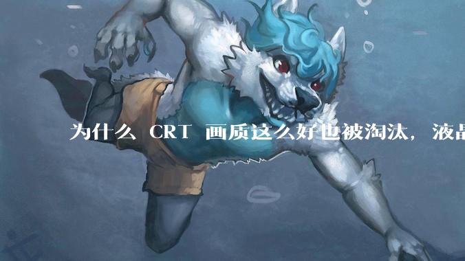 为什么 CRT 画质这么好也被淘汰,液晶反而发展的很好?