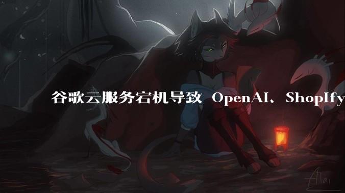 谷歌云服务宕机导致 OpenAI、Shopify 等服务中断,此次宕机的具体技术原因是什么?