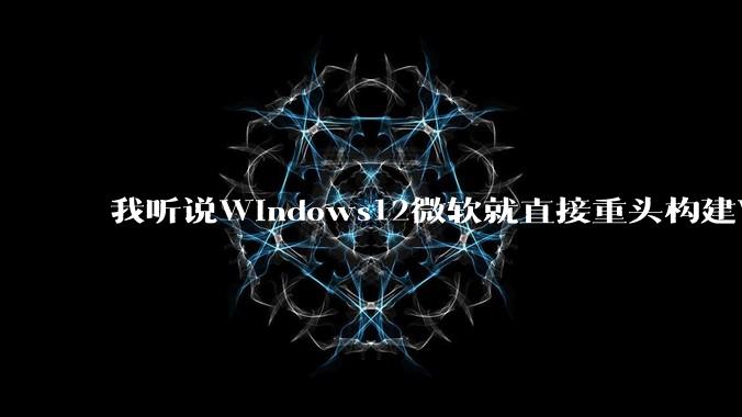 我听说Windows12微软就直接重头构建Windows了,就直接重构Win内核了,到底是不是真的?