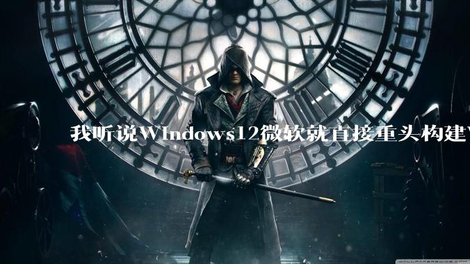 我听说Windows12微软就直接重头构建Windows了,就直接重构Win内核了,到底是不是真的?