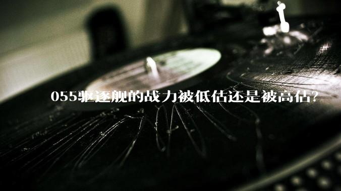 055驱逐舰的战力被低估还是被高估?