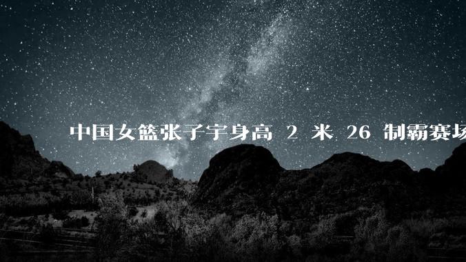 中国女篮张子宇身高 2 米 26 制霸赛场,身高因素在篮球比赛中能占多大优势?她会是下一个「姚明」吗?