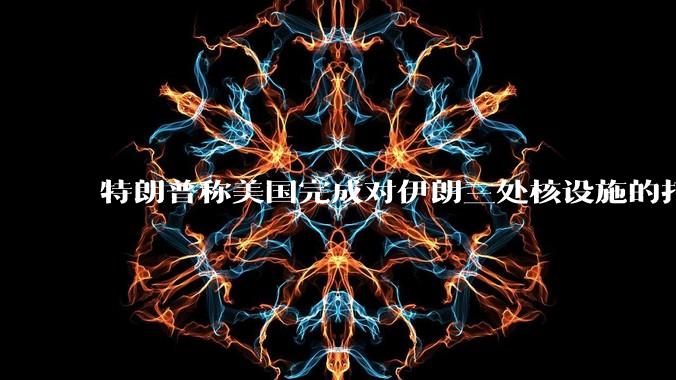 特朗普称美国完成对伊朗三处核设施的打击,具体情况如何?伊朗会如何反击?