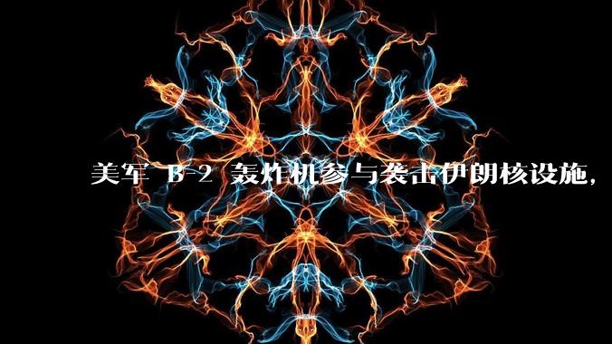 美军 B-2 轰炸机参与袭击伊朗核设施,B-2轰炸机战斗力如何?会摧毁伊朗核设施吗?