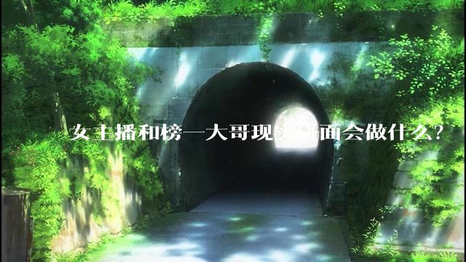 女主播和榜一大哥现实碰面会做什么?
