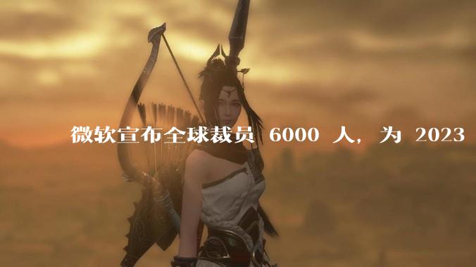 微软宣布全球裁员 6000 人,为 2023 年以来最大规模,为什么此时裁员?会对微软带来哪些影响?