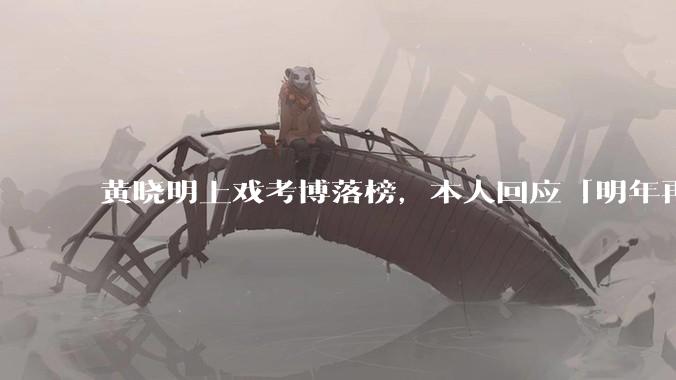 黄晓明上戏考博落榜,本人回应「明年再战」,怎样看明星对高学历的追求?上戏博士有多难考?