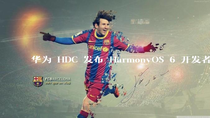 华为 HDC 发布 HarmonyOS 6 开发者 beta 版对应用开发者和鸿蒙生态有哪些影响?