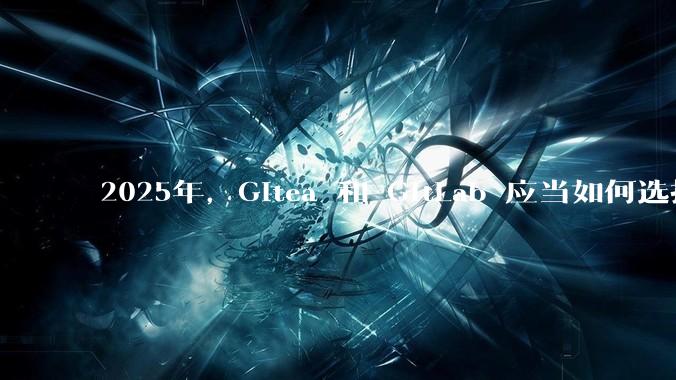 2025年,Gitea 和 GitLab 应当如何选择?