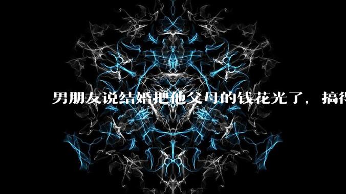 男朋友说结婚把他父母的钱花光了,搞得我现在心里很不好受,我该怎么办?