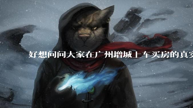 好想问问大家在广州增城上车买房的真实体验,真的不能买吗?