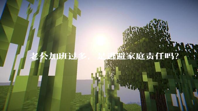 老公加班过多,是逃避家庭责任吗?