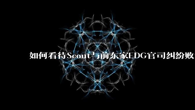 如何看待Scout与前东家EDG官司纠纷败诉,二审被判偿还3341万及利息?