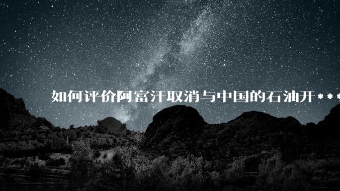 如何评价阿富汗取消与中国的石油开***合同?