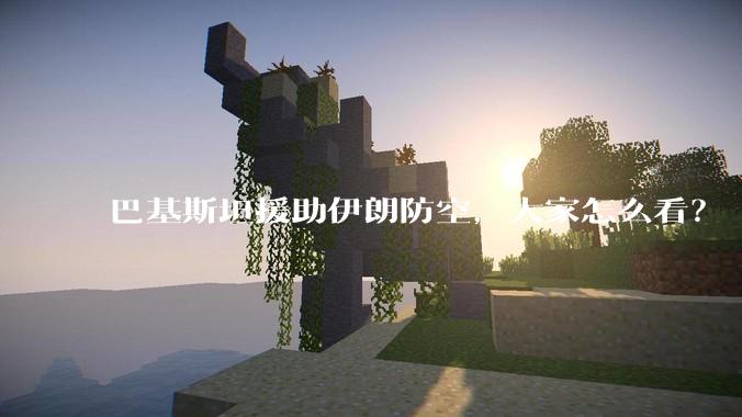 巴基斯坦援助伊朗防空,大家怎么看?