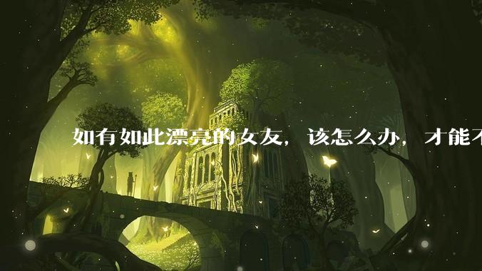 如有如此漂亮的女友,该怎么办,才能不弄丢?