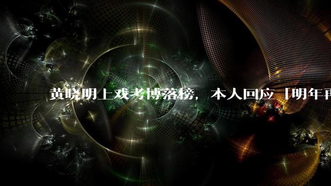 黄晓明上戏考博落榜,本人回应「明年再战」,怎样看明星对高学历的追求?上戏博士有多难考?