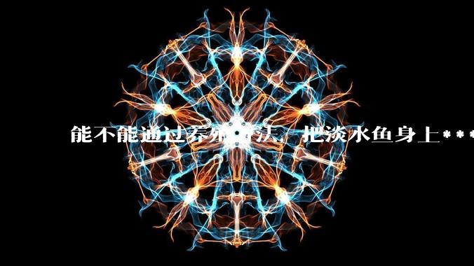 能不能通过养殖方法,把淡水鱼身上***除掉?然后再售卖做刺身,超级爱吃刺身,很害怕寄身虫?