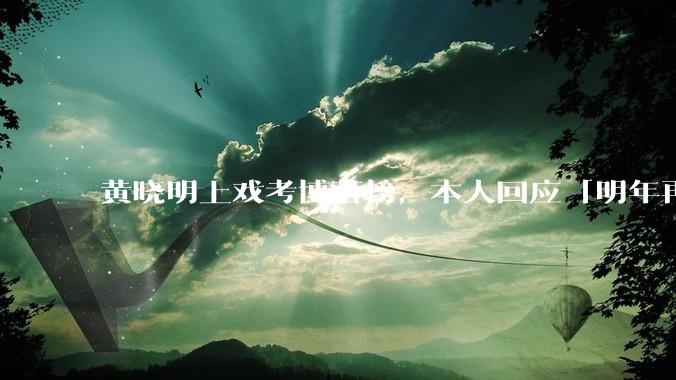 黄晓明上戏考博落榜,本人回应「明年再战」,怎样看明星对高学历的追求?上戏博士有多难考?