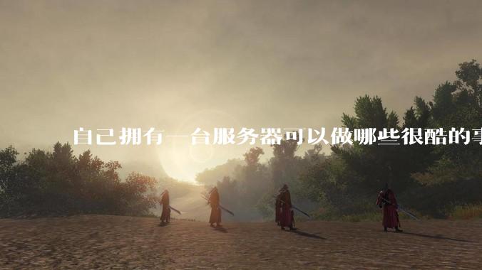 自己拥有一台服务器可以做哪些很酷的事情?