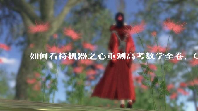 如何看待机器之心重测高考数学全卷,Gemini夺冠,豆包DeepSeek并列第二?