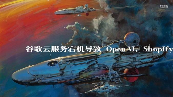 谷歌云服务宕机导致 OpenAI、Shopify 等服务中断,此次宕机的具体技术原因是什么?