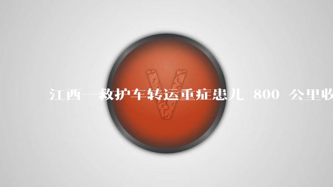 江西一救护车转运重症患儿 800 公里收 28000 元遭质疑,争议点是什么?哪些信息值得关注?