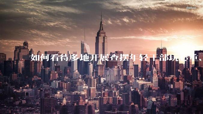 如何看待多地开展查摆年轻干部玩心重、贪图享乐、说话随意、社会交往复杂、生活不检点等问题的行动?