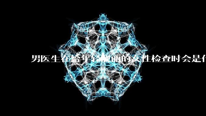男医生在给年轻靓丽的女性检查时会是什么心态?