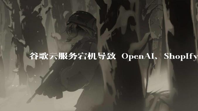 谷歌云服务宕机导致 OpenAI、Shopify 等服务中断,此次宕机的具体技术原因是什么?