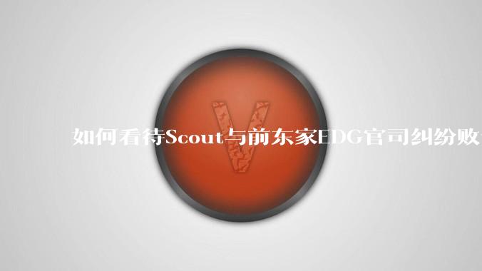 如何看待Scout与前东家EDG官司纠纷败诉,二审被判偿还3341万及利息?