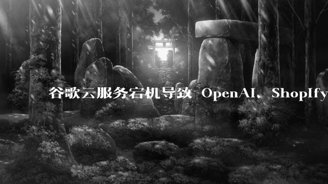 谷歌云服务宕机导致 OpenAI、Shopify 等服务中断,此次宕机的具体技术原因是什么?