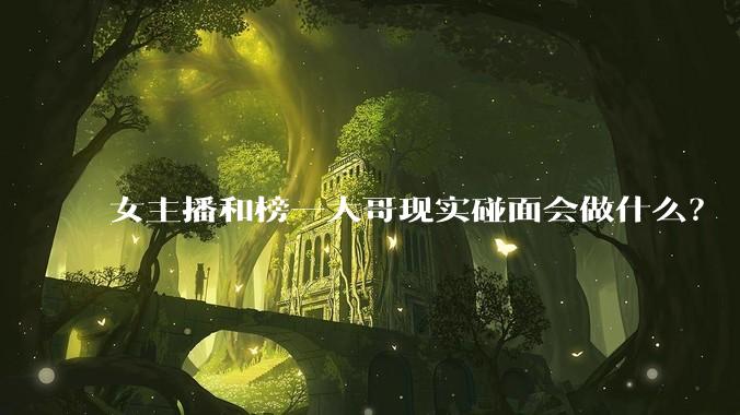 女主播和榜一大哥现实碰面会做什么?