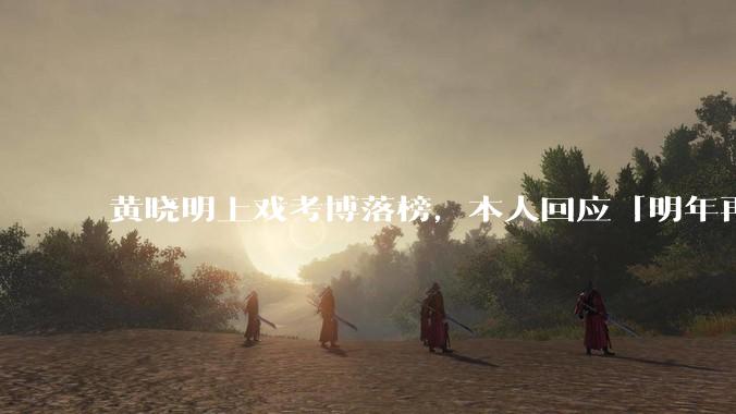 黄晓明上戏考博落榜,本人回应「明年再战」,怎样看明星对高学历的追求?上戏博士有多难考?