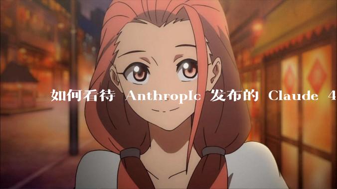 如何看待 Anthropic 发布的 Claude 4 Opus/Sonnet?对行业有什么影响?