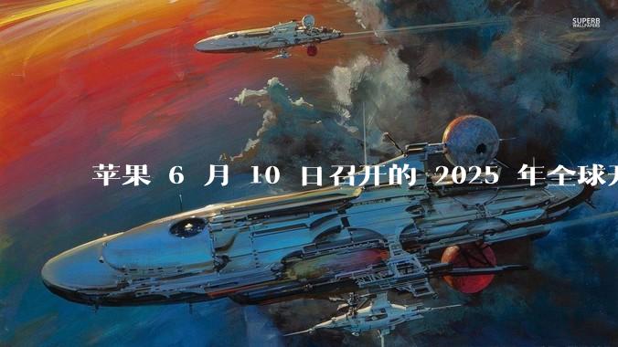 苹果 6 月 10 日召开的 2025 年全球开发者大会「WWDC25」,有哪些值得关注的信息?