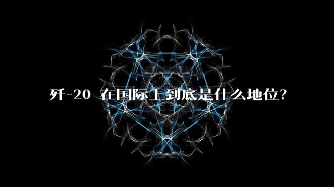 歼-20 在国际上到底是什么地位?