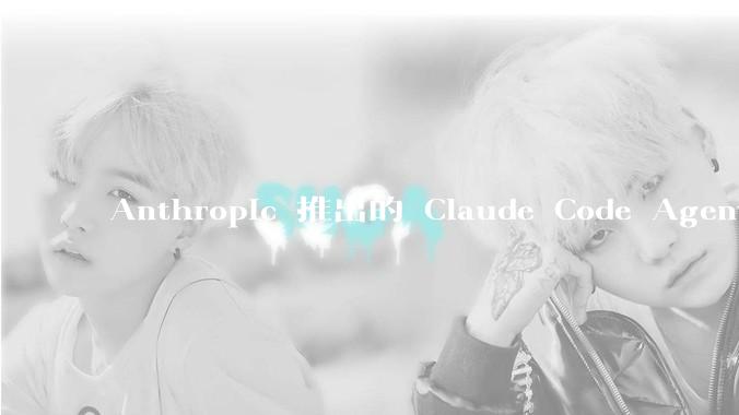 Anthropic 推出的 Claude Code Agent 有哪些亮点值得关注?