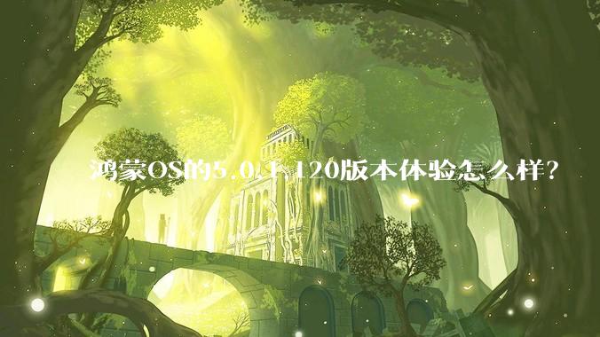 鸿蒙OS的5.0.1.120版本体验怎么样?