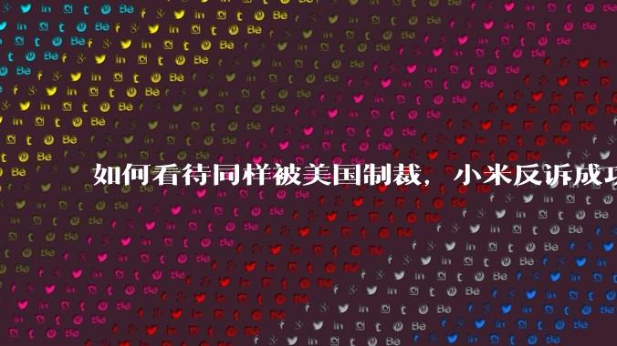 如何看待同样被美国制裁,小米反诉成功,明明是小米不跪,小米却不断被黑?