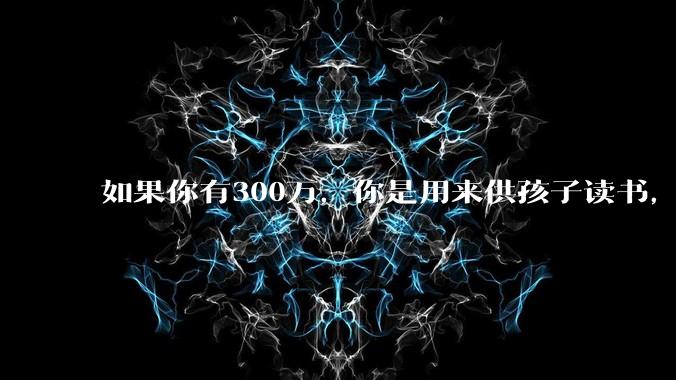 如果你有300万,你是用来供孩子读书,还是留着以后给ta买房或者保底?