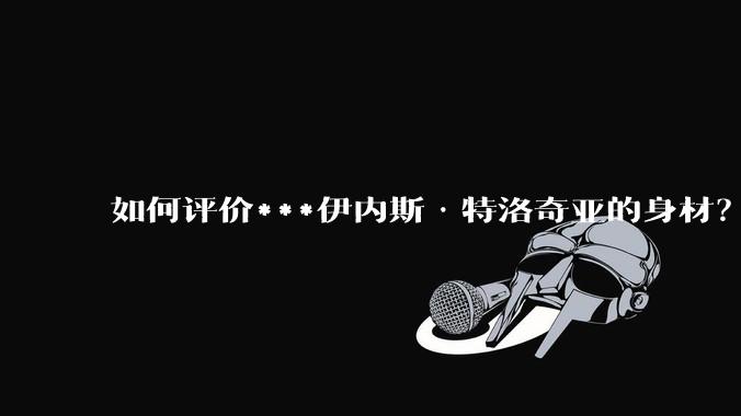 如何评价***伊内斯·特洛奇亚的身材?