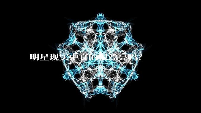明星现实中真的很漂亮吗?