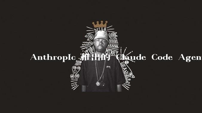 Anthropic 推出的 Claude Code Agent 有哪些亮点值得关注?