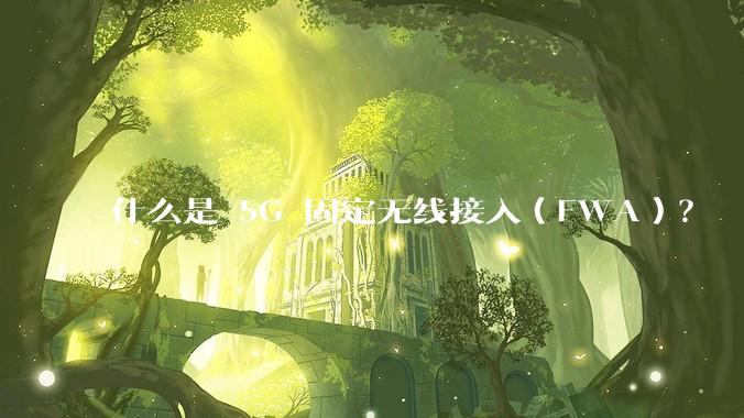 什么是 5G 固定无线接入(FWA)?